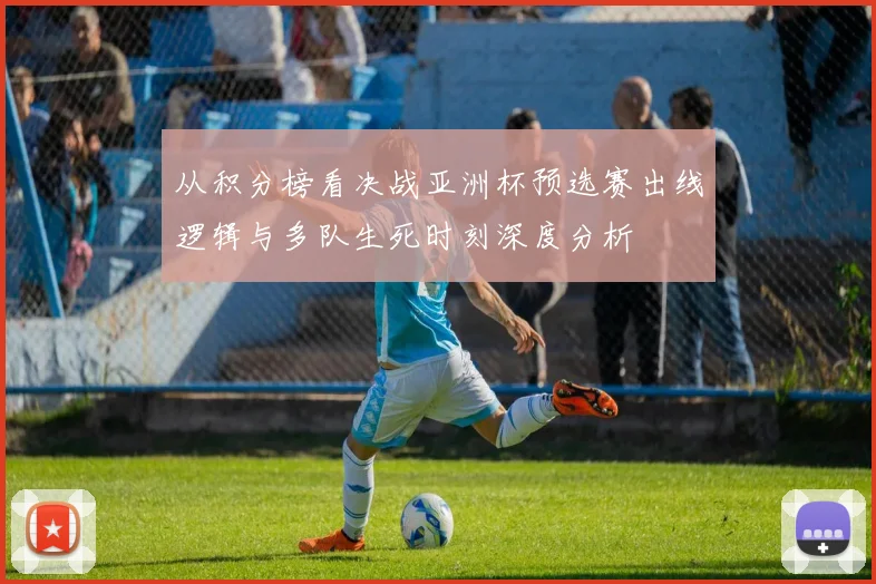 从积分榜看决战亚洲杯预选赛出线逻辑与多队生死时刻深度分析